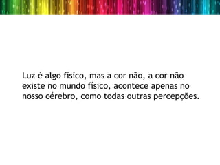 Luz é algo físico, mas a cor não, a cor não
existe no mundo físico, acontece apenas no
nosso cérebro, como todas outras percepções.
 
