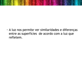• A luz nos permite ver similaridades e diferenças
  entre as superfícies de acordo com a luz que
  refletem.
 