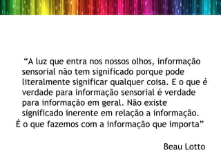 “A luz que entra nos nossos olhos, informação
  sensorial não tem significado porque pode
  literalmente significar qualquer coisa. E o que é
  verdade para informação sensorial é verdade
  para informação em geral. Não existe
  significado inerente em relação a informação.
É o que fazemos com a informação que importa”

                                       Beau Lotto
 