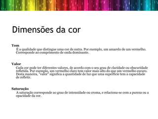  Dimensões da cor
Tom
  É a qualidade que distingue uma cor de outra. Por exemplo, um amarelo de um vermelho.
  Corresponde ao comprimento de onda dominante.


Valor
  Cada cor pode ter diferentes valores, de acordo com o seu grau de claridade ou obscuridade
  refletida. Por exemplo, um vermelho claro tem valor mais alto do que um vermelho escuro.
  Desta maneira, "valor" significa a quantidade de luz que uma superfície tem a capacidade
  de refletir.


Saturação
   A saturação corresponde ao grau de intensidade ou croma, e relaciona-se com a pureza ou a
  opacidade da cor.
 