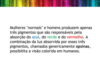 Mulheres "normais" e homens produzem apenas
três pigmentos que são responsáveis pela
absorção do azul, do verde e do vermelho. A
combinação da luz absorvida por esses três
pigmentos, chamados genericamente opsinas,
possibilita a visão colorida em humanos.
 