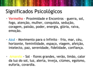Significados Psicológicos
• Vermelho - Proximidade e Encontros – guerra, sol,
  fogo, atenção, mulher, conquista, sedução,
  coragem, paixão, poder, energia, glória, raiva,
  emoção.

• Azul - Movimento para o Infinito – frio, mar, céu,
  horizonte, feminilidade, espaço, viagem, afeição,
  intelecto, paz, serenidade, fidelidade, confiança.

• Amarelo - Sol – flores grandes, verão, limão, calor
  da luz do sol, luz, alerta, inveja, ciúmes, egoísmo,
  euforia, covardia.
 