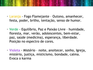 • Laranja - Fogo Flamejante – Outono, amanhecer,
  festa, poder, brilho, tentação, senso de humor.

• Verde - Equilíbrio, Paz e Paixão Livre – humidade,
  floresta, mar, verão, adolescentes, bem-estar,
  paz, saúde (medicina), esperança, liberdade.
  Posição no espectro de cores.

• Violeta - Mistério – noite, anoitecer, sonho, Igreja,
  mistério, justiça, misticismo, bondade, calma.
  Evoca o karma
 