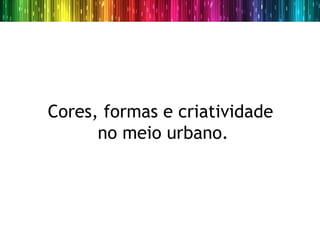 Cores, formas e criatividade
      no meio urbano.
 