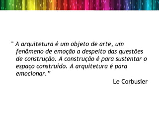" A arquitetura é um objeto de arte, um
  fenômeno de emoção a despeito das questões
  de construção. A construção é para sustentar o
  espaço construído. A arquitetura é para
  emocionar.”
                                    Le Corbusier
 