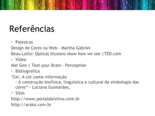 Referências
• Palestras
Design de Cores na Web - Martha Gabriel
Beau Lotto: Optical illusions show how we see |TED.com
• Vídeo
Nat Geo | Test your Brain - Perception 
• Bibliografica
"Cor, A cor como informação
  - A construção biofísica, linguística e cultural da simbologia das
  cores“ - Luciano Guimarães,
• Sites
http://www.portaldaretina.com.br
http://araka.com.br
 