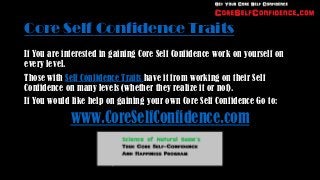 Core Self Confidence Traits
If You are interested in gaining Core Self Confidence work on yourself on
every level.
Those with Self Confidence Traits have it from working on their Self
Confidence on many levels (whether they realize it or not).
If You would like help on gaining your own Core Self Confidence Go to:

            www.CoreSelfConfidence.com
 
