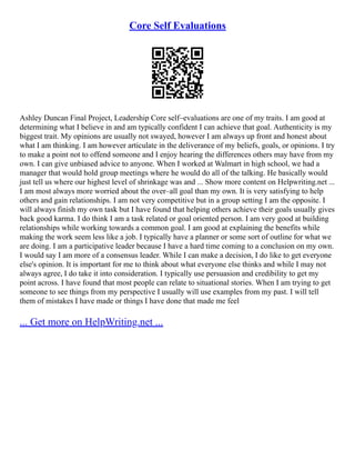 Core Self Evaluations
Ashley Duncan Final Project, Leadership Core self–evaluations are one of my traits. I am good at
determining what I believe in and am typically confident I can achieve that goal. Authenticity is my
biggest trait. My opinions are usually not swayed, however I am always up front and honest about
what I am thinking. I am however articulate in the deliverance of my beliefs, goals, or opinions. I try
to make a point not to offend someone and I enjoy hearing the differences others may have from my
own. I can give unbiased advice to anyone. When I worked at Walmart in high school, we had a
manager that would hold group meetings where he would do all of the talking. He basically would
just tell us where our highest level of shrinkage was and ... Show more content on Helpwriting.net ...
I am most always more worried about the over–all goal than my own. It is very satisfying to help
others and gain relationships. I am not very competitive but in a group setting I am the opposite. I
will always finish my own task but I have found that helping others achieve their goals usually gives
back good karma. I do think I am a task related or goal oriented person. I am very good at building
relationships while working towards a common goal. I am good at explaining the benefits while
making the work seem less like a job. I typically have a planner or some sort of outline for what we
are doing. I am a participative leader because I have a hard time coming to a conclusion on my own.
I would say I am more of a consensus leader. While I can make a decision, I do like to get everyone
else's opinion. It is important for me to think about what everyone else thinks and while I may not
always agree, I do take it into consideration. I typically use persuasion and credibility to get my
point across. I have found that most people can relate to situational stories. When I am trying to get
someone to see things from my perspective I usually will use examples from my past. I will tell
them of mistakes I have made or things I have done that made me feel
... Get more on HelpWriting.net ...
 