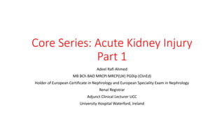 Core Series: Acute Kidney Injury
Part 1
Adeel Rafi Ahmed
MB BCh BAO MRCPI MRCP(UK) PGDip (ClinEd)
Holder of European Certificate in Nephrology and European Speciality Exam in Nephrology
Renal Registrar
Adjunct Clinical Lecturer UCC
University Hospital Waterford, Ireland
 