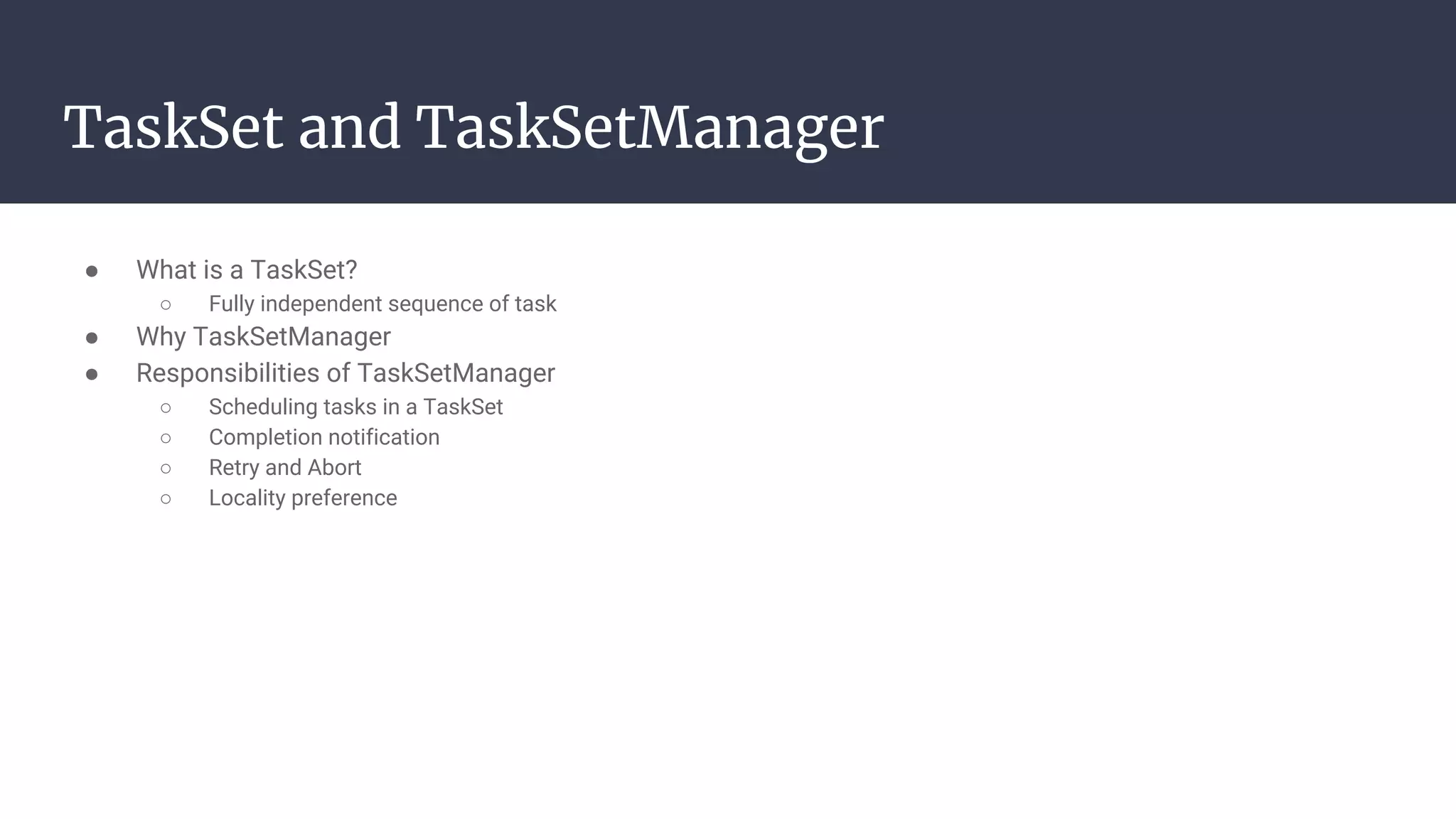 TaskSet and TaskSetManager
● What is a TaskSet?
○ Fully independent sequence of task
● Why TaskSetManager
● Responsibilities of TaskSetManager
○ Scheduling tasks in a TaskSet
○ Completion notification
○ Retry and Abort
○ Locality preference
 