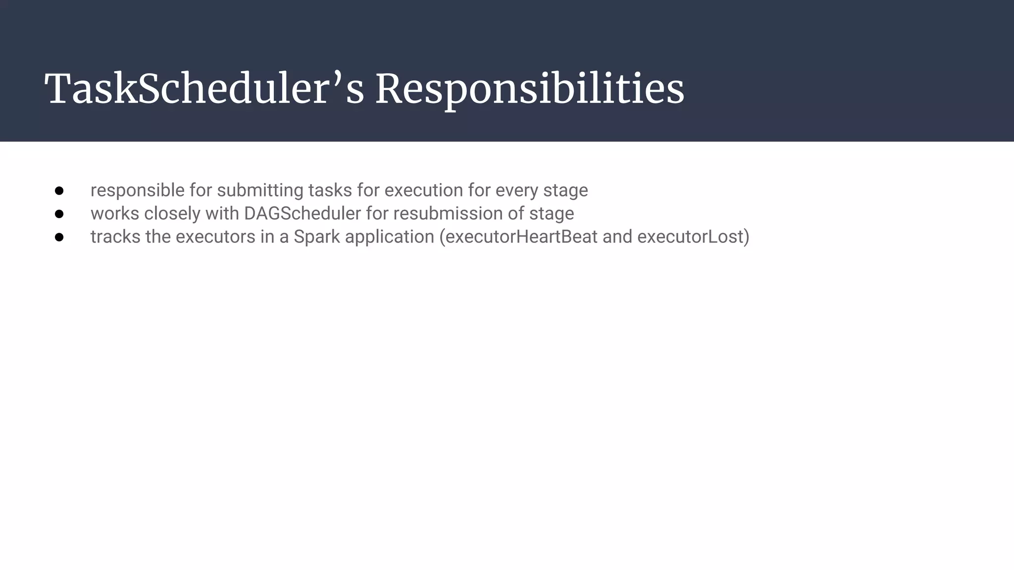 TaskScheduler’s Responsibilities 
● responsible for submitting tasks for execution for every stage
● works closely with DAGScheduler for resubmission of stage
● tracks the executors in a Spark application (executorHeartBeat and executorLost)
 