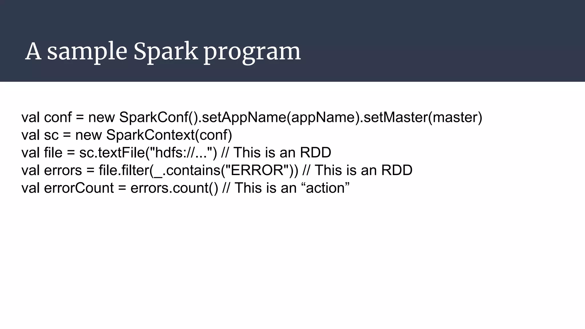 A sample Spark program
val conf = new SparkConf().setAppName(appName).setMaster(master)
val sc = new SparkContext(conf)
val file = sc.textFile("hdfs://...") // This is an RDD
val errors = file.filter(_.contains("ERROR")) // This is an RDD
val errorCount = errors.count() // This is an “action”
 