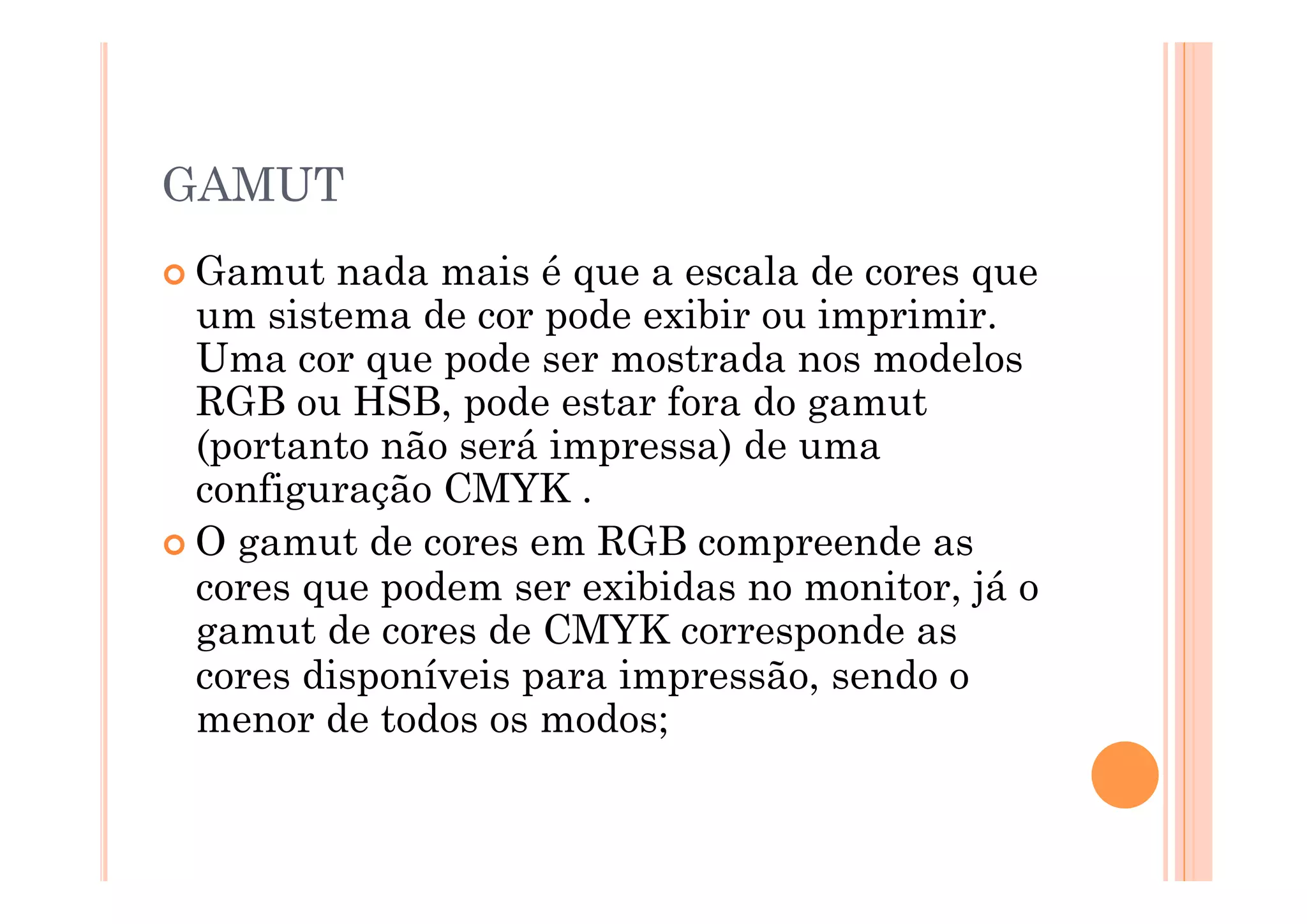 GAMUT
 Gamut   nada mais é que a escala de cores que
  um sistema de cor pode exibir ou imprimir.
  Uma cor que pode ser mostrada nos modelos
  RGB ou HSB, pode estar fora do gamut
  (portanto não será impressa) de uma
  configuração CMYK .
 O gamut de cores em RGB compreende as
  cores que podem ser exibidas no monitor, já o
  gamut de cores de CMYK corresponde as
  cores disponíveis para impressão, sendo o
  menor de todos os modos;
 