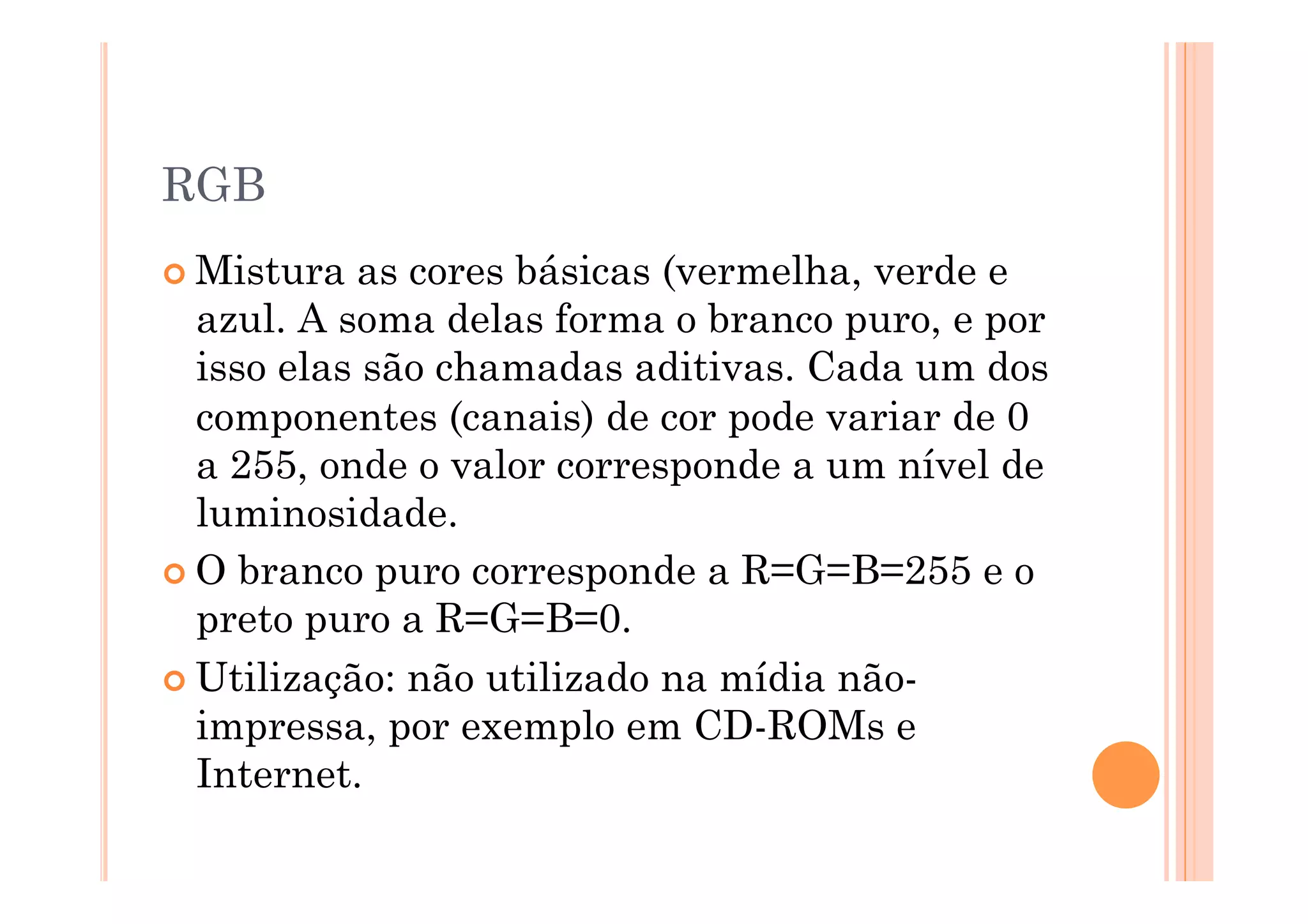RGB
 Mistura  as cores básicas (vermelha, verde e
  azul. A soma delas forma o branco puro, e por
  isso elas são chamadas aditivas. Cada um dos
  componentes (canais) de cor pode variar de 0
  a 255, onde o valor corresponde a um nível de
  luminosidade.
 O branco puro corresponde a R=G=B=255 e o
  preto puro a R=G=B=0.
 Utilização: não utilizado na mídia não-
  impressa, por exemplo em CD-ROMs e
  Internet.
 