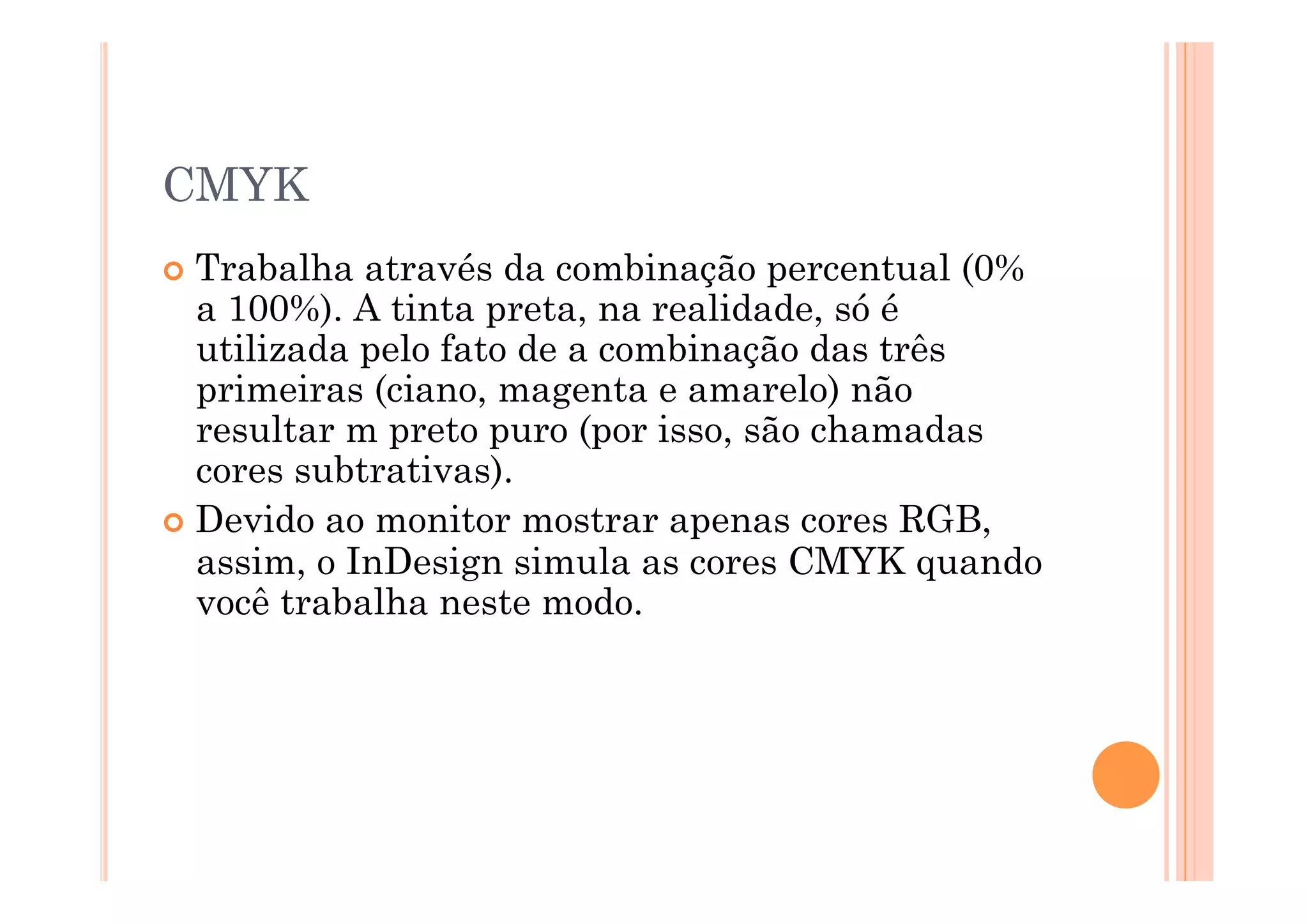 CMYK
  Trabalha  através da combinação percentual (0%
   a 100%). A tinta preta, na realidade, só é
   utilizada pelo fato de a combinação das três
   primeiras (ciano, magenta e amarelo) não
   resultar m preto puro (por isso, são chamadas
   cores subtrativas).
  Devido ao monitor mostrar apenas cores RGB,
   assim, o InDesign simula as cores CMYK quando
   você trabalha neste modo.
 