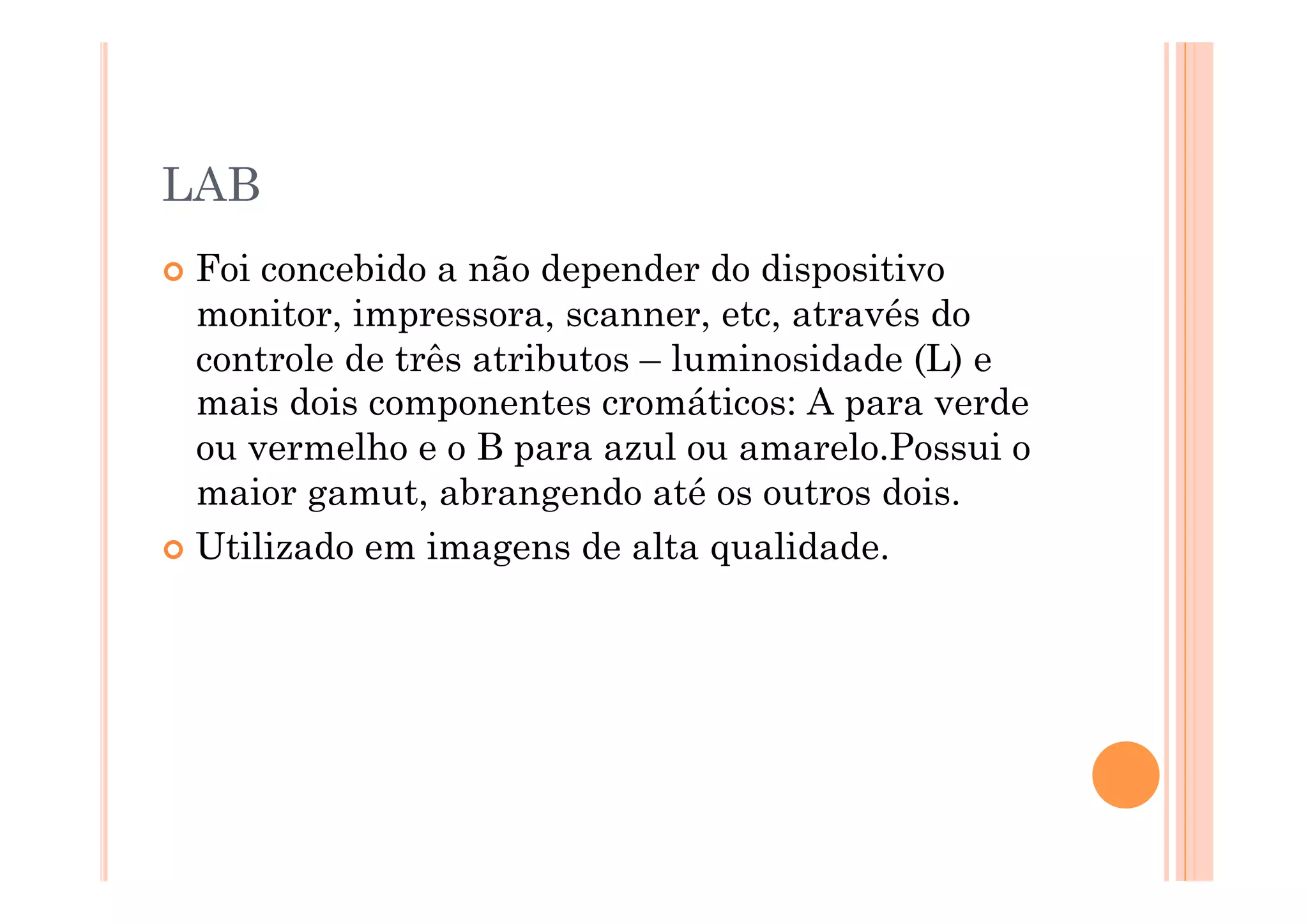 LAB
  Foi concebido a não depender do dispositivo
   monitor, impressora, scanner, etc, através do
   controle de três atributos – luminosidade (L) e
   mais dois componentes cromáticos: A para verde
   ou vermelho e o B para azul ou amarelo.Possui o
   maior gamut, abrangendo até os outros dois.
  Utilizado em imagens de alta qualidade.
 
