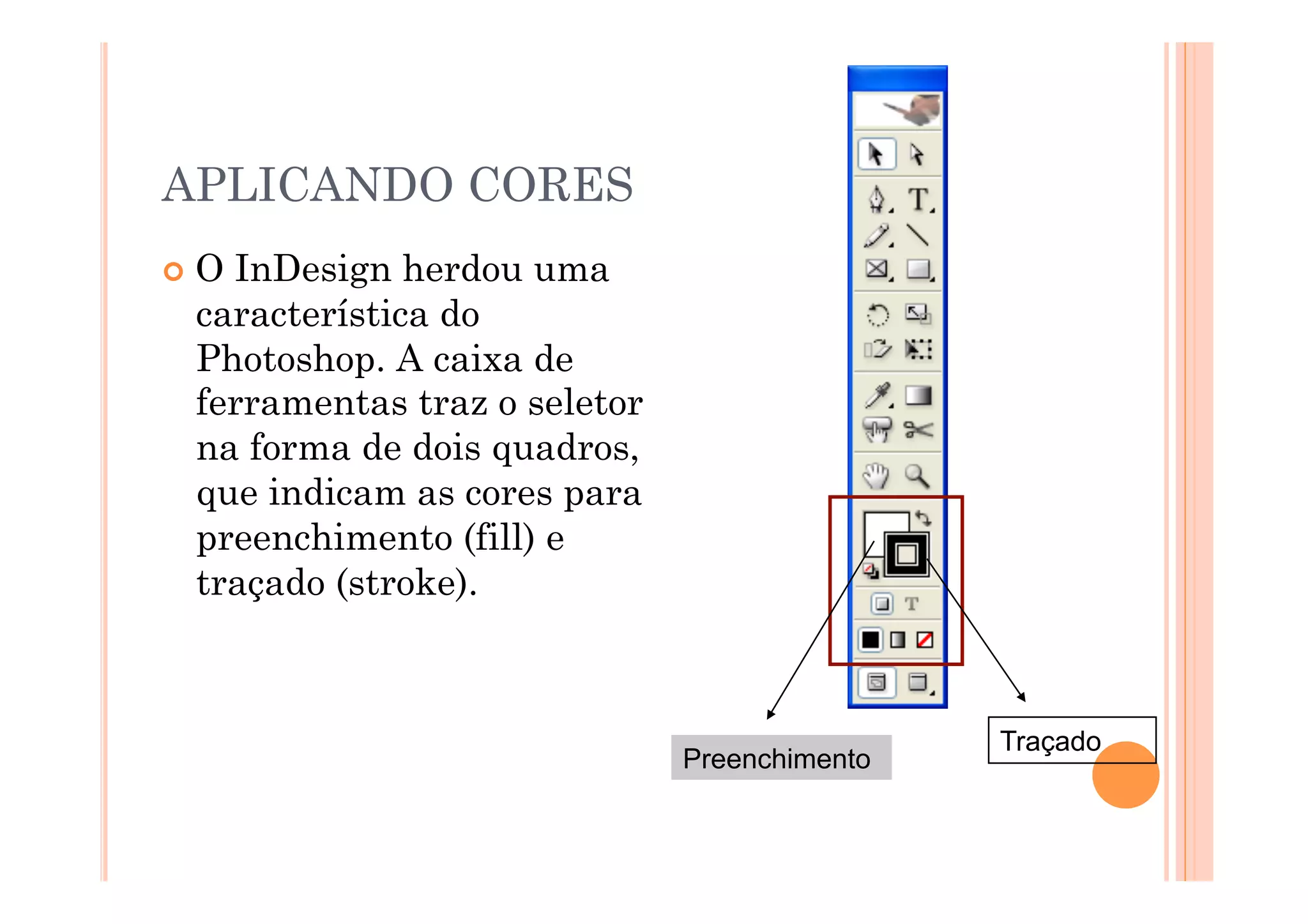APLICANDO CORES
  OInDesign herdou uma
  característica do
  Photoshop. A caixa de
  ferramentas traz o seletor
  na forma de dois quadros,
  que indicam as cores para
  preenchimento (fill) e
  traçado (stroke).



                                               Traçado
                               Preenchimento
 