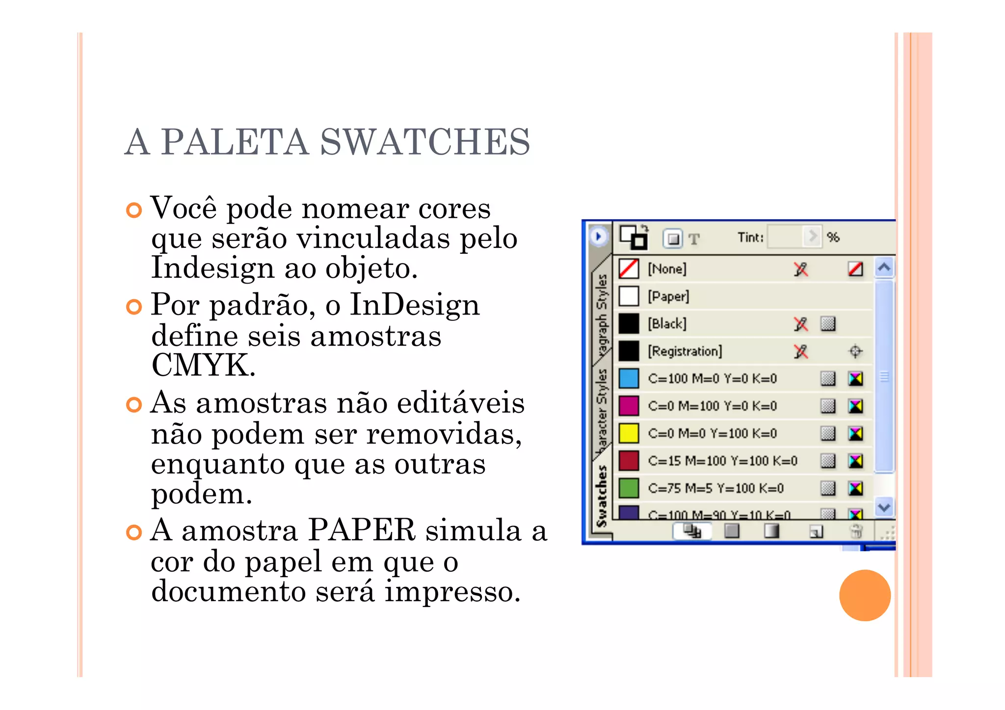 A PALETA SWATCHES
 Você pode nomear cores
  que serão vinculadas pelo
  Indesign ao objeto.
 Por padrão, o InDesign
  define seis amostras
  CMYK.
 As amostras não editáveis
  não podem ser removidas,
  enquanto que as outras
  podem.
 A amostra PAPER simula a
  cor do papel em que o
  documento será impresso.
 