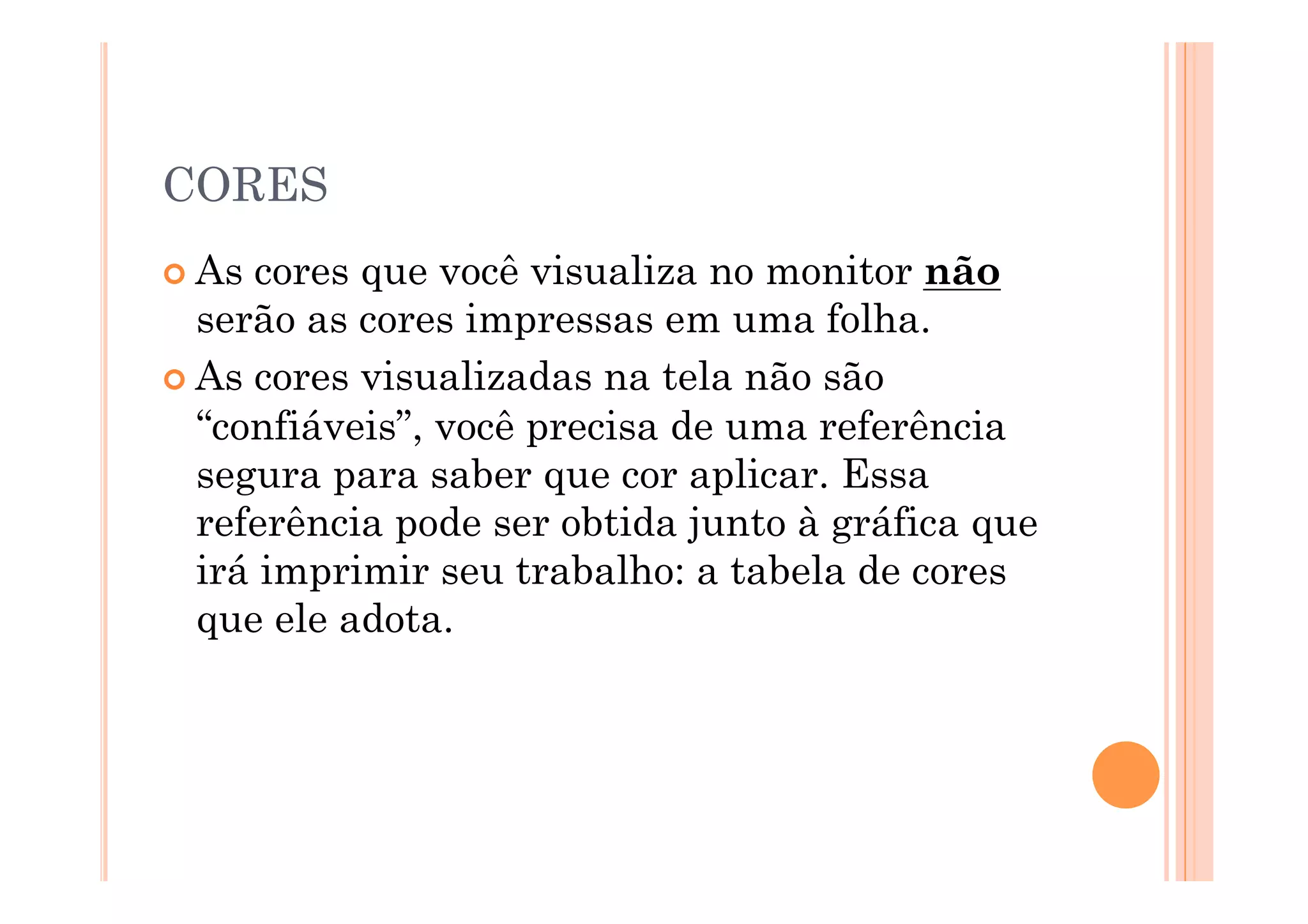 CORES
 As cores que você visualiza no monitor não
  serão as cores impressas em uma folha.
 As cores visualizadas na tela não são
  “confiáveis”, você precisa de uma referência
  segura para saber que cor aplicar. Essa
  referência pode ser obtida junto à gráfica que
  irá imprimir seu trabalho: a tabela de cores
  que ele adota.
 