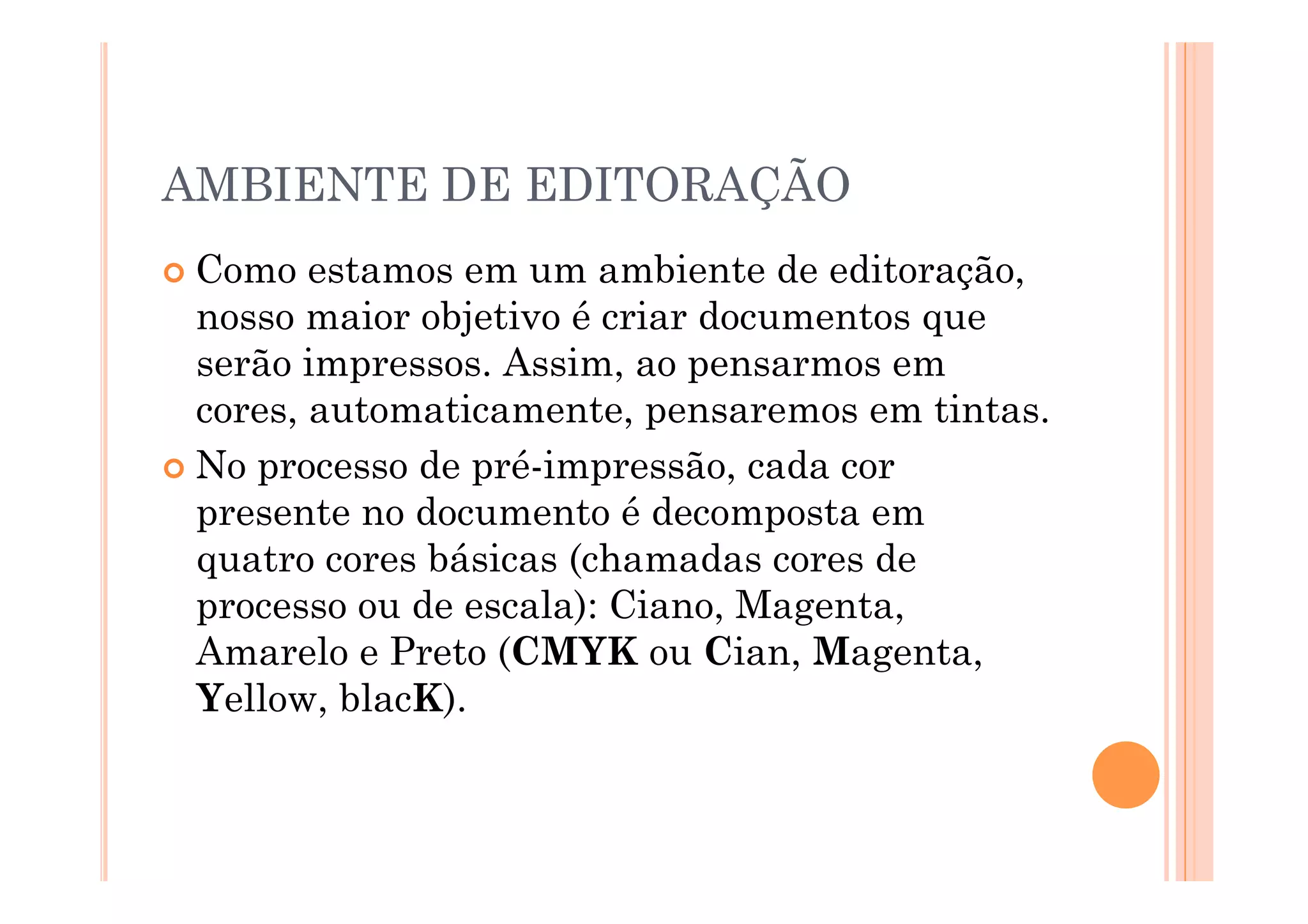AMBIENTE DE EDITORAÇÃO
  Como   estamos em um ambiente de editoração,
   nosso maior objetivo é criar documentos que
   serão impressos. Assim, ao pensarmos em
   cores, automaticamente, pensaremos em tintas.
  No processo de pré-impressão, cada cor
   presente no documento é decomposta em
   quatro cores básicas (chamadas cores de
   processo ou de escala): Ciano, Magenta,
   Amarelo e Preto (CMYK ou Cian, Magenta,
   Yellow, blacK).
 