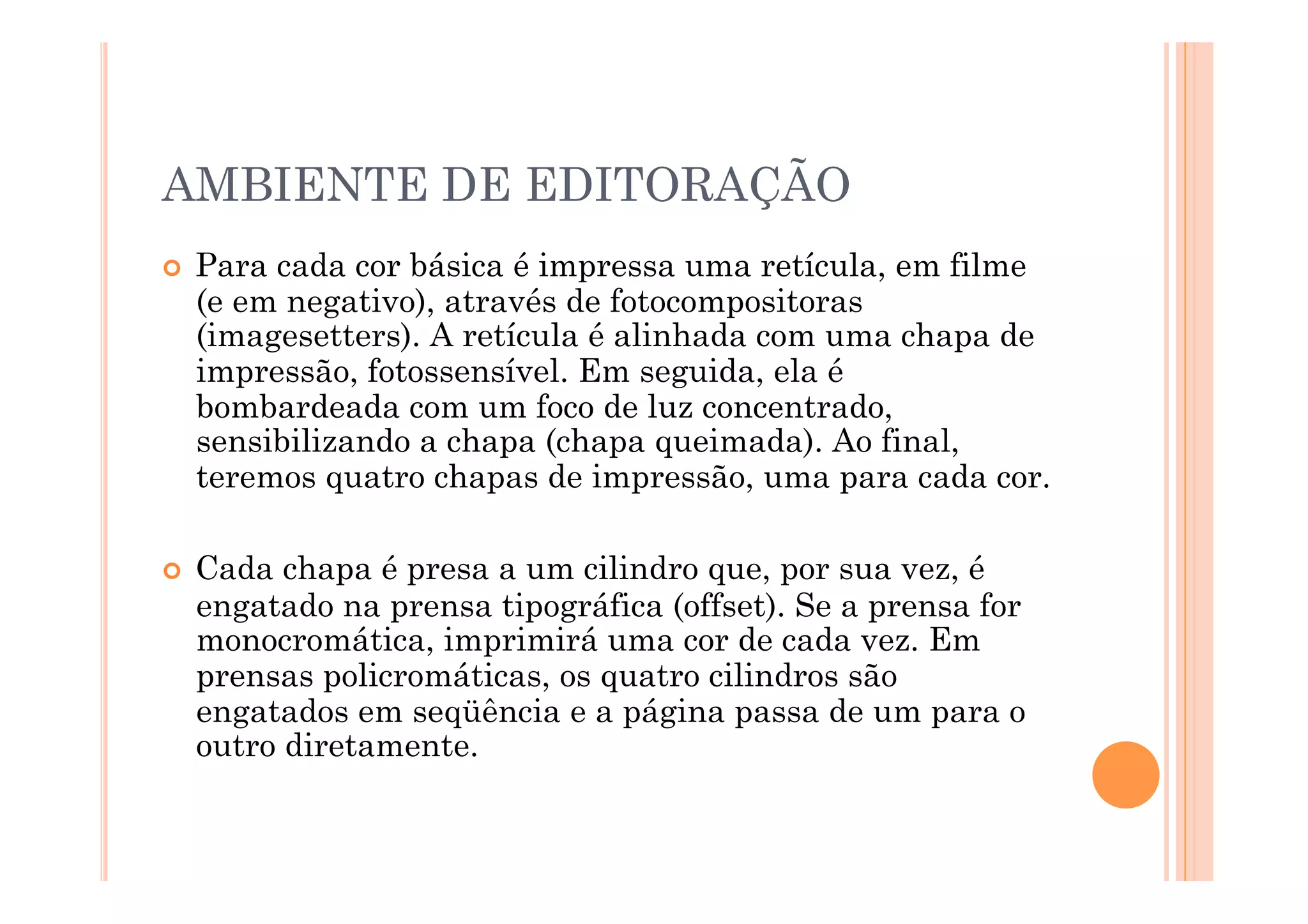 AMBIENTE DE EDITORAÇÃO
  Paracada cor básica é impressa uma retícula, em filme
  (e em negativo), através de fotocompositoras
  (imagesetters). A retícula é alinhada com uma chapa de
  impressão, fotossensível. Em seguida, ela é
  bombardeada com um foco de luz concentrado,
  sensibilizando a chapa (chapa queimada). Ao final,
  teremos quatro chapas de impressão, uma para cada cor.

  Cada chapa é presa a um cilindro que, por sua vez, é
  engatado na prensa tipográfica (offset). Se a prensa for
  monocromática, imprimirá uma cor de cada vez. Em
  prensas policromáticas, os quatro cilindros são
  engatados em seqüência e a página passa de um para o
  outro diretamente.
 