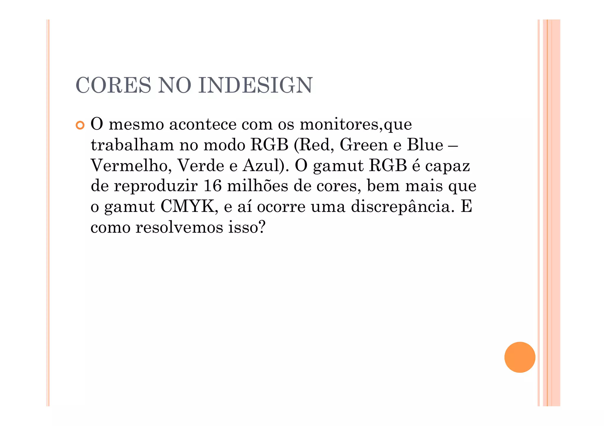 CORES NO INDESIGN
  Omesmo acontece com os monitores,que
  trabalham no modo RGB (Red, Green e Blue –
  Vermelho, Verde e Azul). O gamut RGB é capaz
  de reproduzir 16 milhões de cores, bem mais que
  o gamut CMYK, e aí ocorre uma discrepância. E
  como resolvemos isso?
 