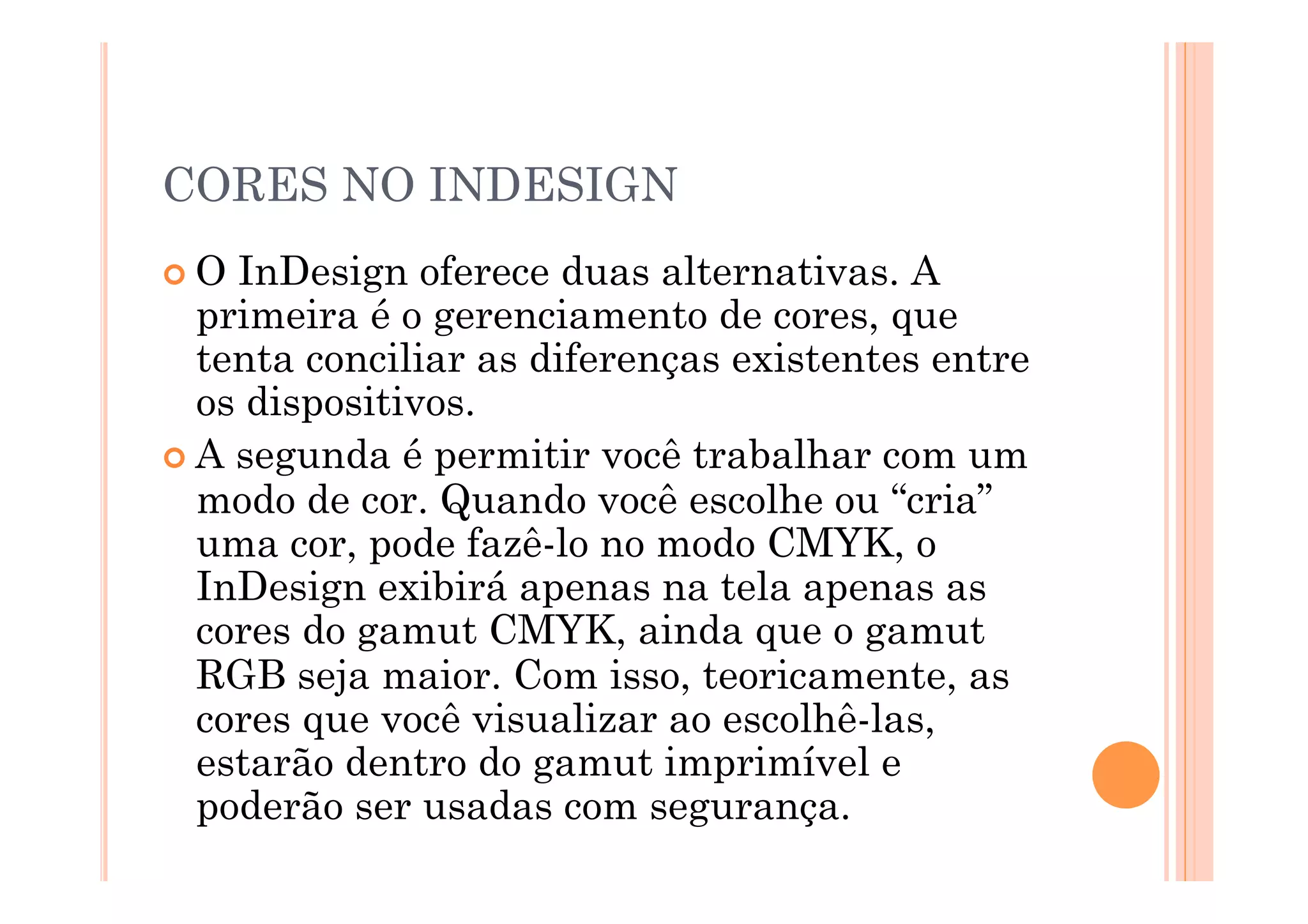 CORES NO INDESIGN
 O InDesign oferece duas alternativas. A
  primeira é o gerenciamento de cores, que
  tenta conciliar as diferenças existentes entre
  os dispositivos.
 A segunda é permitir você trabalhar com um
  modo de cor. Quando você escolhe ou “cria”
  uma cor, pode fazê-lo no modo CMYK, o
  InDesign exibirá apenas na tela apenas as
  cores do gamut CMYK, ainda que o gamut
  RGB seja maior. Com isso, teoricamente, as
  cores que você visualizar ao escolhê-las,
  estarão dentro do gamut imprimível e
  poderão ser usadas com segurança.
 