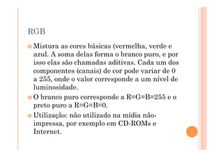 RGB
 Mistura  as cores básicas (vermelha, verde e
  azul. A soma delas forma o branco puro, e por
  isso elas são chamadas aditivas. Cada um dos
  componentes (canais) de cor pode variar de 0
  a 255, onde o valor corresponde a um nível de
  luminosidade.
 O branco puro corresponde a R=G=B=255 e o
  preto puro a R=G=B=0.
 Utilização: não utilizado na mídia não-
  impressa, por exemplo em CD-ROMs e
  Internet.
 