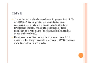 CMYK
  Trabalha  através da combinação percentual (0%
   a 100%). A tinta preta, na realidade, só é
   utilizada pelo fato de a combinação das três
   primeiras (ciano, magenta e amarelo) não
   resultar m preto puro (por isso, são chamadas
   cores subtrativas).
  Devido ao monitor mostrar apenas cores RGB,
   assim, o InDesign simula as cores CMYK quando
   você trabalha neste modo.
 
