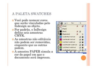A PALETA SWATCHES
 Você pode nomear cores
  que serão vinculadas pelo
  Indesign ao objeto.
 Por padrão, o InDesign
  define seis amostras
  CMYK.
 As amostras não editáveis
  não podem ser removidas,
  enquanto que as outras
  podem.
 A amostra PAPER simula a
  cor do papel em que o
  documento será impresso.
 