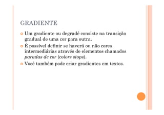 GRADIENTE
  Um  gradiente ou degradé consiste na transição
   gradual de uma cor para outra.
  É possível definir se haverá ou não cores
   intermediárias através de elementos chamados
   paradas de cor (colors stops).
  Você também pode criar gradientes em textos.
 