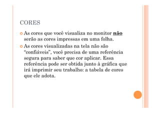 CORES
 As cores que você visualiza no monitor não
  serão as cores impressas em uma folha.
 As cores visualizadas na tela não são
  “confiáveis”, você precisa de uma referência
  segura para saber que cor aplicar. Essa
  referência pode ser obtida junto à gráfica que
  irá imprimir seu trabalho: a tabela de cores
  que ele adota.
 