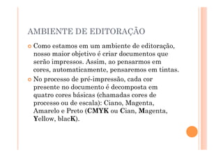 AMBIENTE DE EDITORAÇÃO
  Como   estamos em um ambiente de editoração,
   nosso maior objetivo é criar documentos que
   serão impressos. Assim, ao pensarmos em
   cores, automaticamente, pensaremos em tintas.
  No processo de pré-impressão, cada cor
   presente no documento é decomposta em
   quatro cores básicas (chamadas cores de
   processo ou de escala): Ciano, Magenta,
   Amarelo e Preto (CMYK ou Cian, Magenta,
   Yellow, blacK).
 