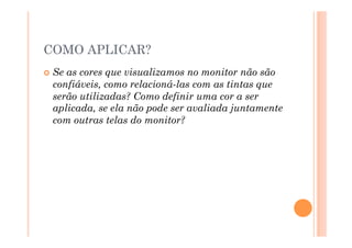 COMO APLICAR?
  Seas cores que visualizamos no monitor não são
  confiáveis, como relacioná-las com as tintas que
  serão utilizadas? Como definir uma cor a ser
  aplicada, se ela não pode ser avaliada juntamente
  com outras telas do monitor?
 