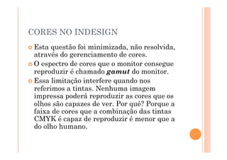 CORES NO INDESIGN
 Esta  questão foi minimizada, não resolvida,
  através do gerenciamento de cores.
 O espectro de cores que o monitor consegue
  reproduzir é chamado gamut do monitor.
 Essa limitação interfere quando nos
  referimos a tintas. Nenhuma imagem
  impressa poderá reproduzir as cores que os
  olhos são capazes de ver. Por quê? Porque a
  faixa de cores que a combinação das tintas
  CMYK é capaz de reproduzir é menor que a
  do olho humano.
 