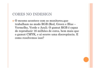 CORES NO INDESIGN
  Omesmo acontece com os monitores,que
  trabalham no modo RGB (Red, Green e Blue –
  Vermelho, Verde e Azul). O gamut RGB é capaz
  de reproduzir 16 milhões de cores, bem mais que
  o gamut CMYK, e aí ocorre uma discrepância. E
  como resolvemos isso?
 