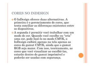 CORES NO INDESIGN
 O InDesign oferece duas alternativas. A
  primeira é o gerenciamento de cores, que
  tenta conciliar as diferenças existentes entre
  os dispositivos.
 A segunda é permitir você trabalhar com um
  modo de cor. Quando você escolhe ou “cria”
  uma cor, pode fazê-lo no modo CMYK, o
  InDesign exibirá apenas na tela apenas as
  cores do gamut CMYK, ainda que o gamut
  RGB seja maior. Com isso, teoricamente, as
  cores que você visualizar ao escolhê-las,
  estarão dentro do gamut imprimível e
  poderão ser usadas com segurança.
 