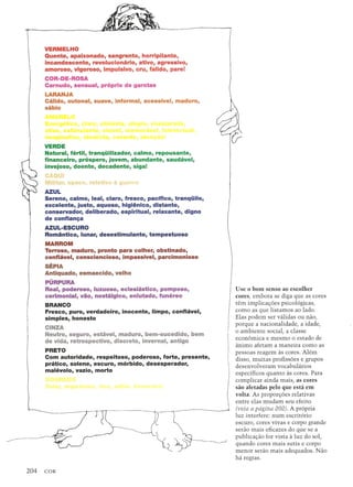 VERMELHO
Quente, apaixonado, sangrento, horripilante,
incandescente, revolucionario, ativo, agressivo,
amoroso, vigoroso, impulsivo, cru, falido, pare!
COR-DE-ROSA
Carnudo, sensual, proprio de garotas
LARANJA
Calido, outonal, suave, informal, acessivel, maduro,
sabio
VERDE
Natural, fertil, tranqiiilizador, calmo, repousante,
financeiro, prospero, jovem, abundante, saudavel,
invejoso, doente, decadente, sigal
Jlilitar, opaco, relativo a gu
AZUL
Sereno, calmo, leal, claro, fresco, pacifico, tranqiiilo,
excelente, justo, aquoso, higienico, distante,
conservador, deliberado, espiritual, relaxante, digno
de confianlj:a
AZUL-ESCURO
Romantico, lunar, desestimulante, tempestuoso
MARROM
Terroso, maduro, pronto para colher, obstinado,
confiavel, consciencioso, impassivel, parcimonioso
SEPIA
Antiquado, esmaecido, velho
PURPURA
Real, poderoso, luxuoso, eclesiastico, pomposo,
cerimonial, vao, nostalgico, enlutado, funereo
BRANCO
Fresco, puro, verdadeiro, inocente, Iimpo, confiavel,
simples, honesto
CINZA
Neutro, seguro, estavel, maduro, bem-sucedido, bem
de vida, retrospectivo, discreto, invernal, antigo
PRETO
Com autoridade, respeitoso, poderoso, forte, presente,
pratico, solene, escuro, morbido, desesperador,
malevolo, vazio, marta
I
Use 0 bom senso ao escolher
cores, embara se diga que as cores
I
tern implicat;:oes psico16gicas,
como as que listamos ao lado.
Elas podem ser validas ou nao,
porque a nacionalidade, a idade,
! 0 ambiente social, a classe
I economica e mesmo 0 estado de
, animo afetam a maneira COlnoas
[I pessoas reagem as cares. Alem
disso, muitas profissoes e grupos
 desenvolveram vocabularios
I
espedficos quanta as cores. Para
complicar ainda mais, as cores
sao afetadas pelo que esta em
volta. As propart;:oes relativas
entre elas mudam seu efeito
(veja a pdgina 202). A pr6pria
luz interfere: num escrit6rio
escuro, cores vivas e corpo grande
serao mais eficazes do que se a
publicat;:ao for vista a luz do sol,
quando cores mais sutis e carpo
menor serao mais adequados. Nao
ha regras.
 