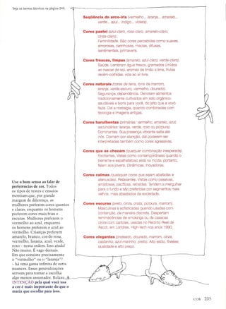 Use 0 born senso ao falar de
preferencias de cor. Todos
os tipos de testes e ensaios
mostram que, por grande
margem de diferenc;a, as
mulheres prefer em cores quentes
e claras, enquanto os homens
preferem cores mais frias e
escuras. Mulheres preferem 0
vermelho ao azul, enquanto
os homens preferem 0 azul ao
vermelho. Crianc;as prefer em
amarelo, branco, cor-de-rosa,
vermelho, laranja, azul, verde,
roxo - nesta ordem. Isso ajuda?
Nao muito. E vago demais.
Em que consiste precisamente
o "vermelho" ou 0 "laranja"?
- ha uma gama infinita de sutis
nuances. Essas generalizac;6es
servem para tornar a escolha
algo menos assustador. Relaxe--A-~
INTEN<;Ao pela qual voce usa
a cor e rnais irnportante do que 0
rnatiz que escolhe para isso.
Sequencia do arco-iris (vermelho ... laranja ... amarelo ...
verde ... azul... indigo ... violeta).
Cores pastel (azul-claro, rosa-claro, amarelo-claro,
cinza-claro) .
Feminilidade. Sao cores percebidas como suaves,
amorosas, carinhosas, macias, difusas,
sentimentais, primaveris.
Cores frescas, Iimpas (amarelo, azul-claro, verde-claro).
Saude. Lembram agua fresca, gramados umidos
ao nascer do sol, aromas de limao e lima, frutas
recem-colhidas, vida ao ar livre.
Cores naturais (cores de terra, tons de marrom,
laranja, verde-escuro, vermelho, daurada).
Seguranc;;a, dependencia. Oenotam alimentos
tradicionalmente cultivados em solo organico:
saudaveis e bons para voce, do jeito que a vovo
fazia. Oaf a nostalgia, quando combinadas com
tipologia e imagens antigas.
Cores barulhentas (primarias: vermelho, amarela, azul;
secundarias: laranja, verde, roxo au purpura).
Oominantes. Sua presenc;;avibrante salta ate
nos. Clamam por atenc;;ao,dai poderem ser
interpretadas tambem como cores agressivas.
Cores que se chocam (qualquer combinar;8.o inesperada).
Excitantes. Vistas como contemporaneas quando 0
berrante e espalhafatoso esta na moda; portanto,
falam aos jovens. Oinamicas. Inovadoras.
Cores calmas (quaisquer cores que sejam abafadas e
atenuadas). Relaxantes. Vistas como passivas,
amistosas, pacfficas, retrafdas. Tendem a mergulhar
para 0 fundo e sac preferidas por segmentos mais
velhos, mais abastados da sociedade.
Cores escuras (preto, cinza, prata, purpura, marrom).
Masculinas e sofisticadas quando usadas com
contenc;;ao, de maneira discreta. Oespertam
reminiscencias de smokings ou de casacas
cinza com cartolas, usadas no Recinto Real de
Ascot, em Londres. High-tech nos anos 1990.
Cores elegantes (prateado, dourada, marrom, cinza,
castanho, azul-marinho, preto). Alto estilo, finesse;
qualidade e alto prec;;o.
 