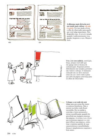 1»- _
ov__--------
=--------------~
~
.•..,......~ _-.~
.~.~.1..0.----_ _.--------......
~a
-
"•.•.....-•._--•..-----------",. -
~:_~
~~
--. ~ ~
'-::- .. ------.::::::::::::::
- . -------------
A diferenl;a mais 6bvia da cor e
seu trunfo mais valioso: ela nao
e 0 preto. Por isso ajuda a levar
o olho do observador para aquilo
que voce julga importante. Nao
desperdice isso. A cor s6 e notada
quando e suBcientemente viva,
grande, freqiiente e rara. Menos e
mais.
Use a cor com audacia, convic~ao,
for~a, porque voce sabe que
ela agrega valor a tecnica de
comunica~ao. Pequenos pontos
diBcilmente sao notados, portanto
nao valem 0 esfor~o. 0 elemento
colocado em cor deve merecer
estar em cor e deve valer a pena
que salte da pagina com for~a para
os olhos do observador.
Coloque a cor onde ela sera
vista, para que possa the trazer
os maiores beneficios. Nao a
enterre na dobra onde Bcara
escondida. Ela vai ajudar a
convidar 0 leitor potencial a
entrar na publica~ao quando for
percebida nas margens externas
das paginas. A revista e urn objeto
que as pessoas seguram na mao
para folhear suas paginas; entao,
tirar 0 maximo partido de suas
caracteristicas e possibilidades
fisicas e simplesmente respeitar 0
born senso.
 