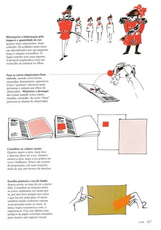 Hierarquize a informa;ao pelo
impacto e quantidade de cor:
quanto mais importante, mais
colorido. Os soldados mais rasos
sao identificados por urn pequeno
lenc;o e chapeu vermelhos. 0
lugar-tenente tern uma jaqueta.
o general resplandece com urn
vermelho de extasiar os olhos.
Fa;a as coisas importantes bem
visiveis, usando cores fortes,
saturadas, dominantes, agressivas.
Cores "quentes" parecelU mais
pr6ximas e saltam aos olhos do
observador. Minimize 0 destaque
das coisas us ando cores claras,
timidas, retraidas. As cores "frias"
parecem se afastar do observador.
Considere os valores tonais:
Quanto maior a area, mais leve
e discreta deve ser a cor. Quanto
menor a area, luais a cor podera ser
viva e brilhante. Pense em termos
de proporc;6es e de suas relac;6es,
mais do que em termos de matizes.
Escolha primeiro a cor do fundo,
depois acerte os tons de cor a partir
dela. Considere as relac;6es entre
as cores: nenhuma cor existe por
si, por isso leve sempre em conta
o que ha em volta dela. 0 e£eito
tambem muda conforme variam
as proporc;6es entre as cores. A
(mica regra e tentativa e erro, e
experiencia. Crie urn album com
pedac;os de papel coloridos anotados
para manter urn registro visual.
II
~.
 