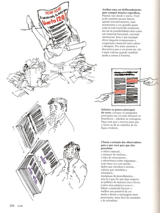 Atribua uma cor deliberadamente
para cumprir funs:oes especificas.
Planeje isso desde 0 inicio. Voce
pode tambem pensar depois,
agindo retroativamente, mas
acrescentar a cor quando quase
tudo ja esta resolvido raramente
faz jus as possibilidades dela como
um material funcional, racional,
intelectual. Este e um exemplo
6bvio daquela compreensao e
cooperac;:aoessencial entre editor
e designer. Por mais atraente e
decorativa que a cor possa ser, ela
e mais valiosa quando tambem
ajuda a contar a hist6ria .
•••• ',,....... SiC WIll
~ IF - •••• MiF
~::..~~ ;;
===
.--
Enfatize os pontos principais
do texto: coloque os paragrafos
principais em cor para destacar os
beneficios ... alardear as vantagens.
Fac;:acom que 0 motivo para que
o lei tor se de ao trabalho de ler
fique evidente.

Chame a atens:iio dos observadores
para 0 que voce quer que eles
percebam:
a oferta especial. ..
o numero de telefone .
a data de vencimento .
a advertencia sobre seguranc;:a...
com lucro (ou com perda) ...
dados que excedem a norma ...
valores que excedem a
toleriincia ...
mudanc;:asde procedimento ...
seja Ii 0 que for que diga respeito
ao publico de maneira mais direta
(como seus pr6prios nomes) ...
Editar 0 material fazendo 0
melhor uso possivel da cor
ajuda a deixar a mensagem mais
penetrante, mais ficil de assimilar
e de relembrar.
 