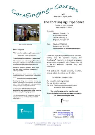 with	
  	
  
                                                                          	
                                              	
  	
  	
  	
  	
  	
  	
  	
  	
  	
  	
  	
  	
  	
  	
  	
  	
  	
  	
  	
  	
  	
  	
  	
  	
  	
  	
  	
  Meribeth	
  Dayme,	
  PhD	
  


                                                                                                                                 The	
  CoreSinging®	
  Experience	
  
                                                                                                                                           Coming	
  to	
  cities	
  in	
  the	
  UK	
  
                                                                                                                                             February	
  23-­‐27,	
  2012	
  	
  

                                                                                                                                                      Schedule:	
  
                                                                                                                                                      	
           Swindon,	
  February	
  23	
  
                                                                                                                                                                                                                                 	
  
                                                                                                                                                      	
           Bristol,	
  February	
  24	
  
                                                                                                                                                      	
           Cardiff,	
  February	
  25	
  
                                                                                                                                                      	
           Brighton,	
  February	
  27	
  
                                                                                                                                                      	
                                                                   	
  
                                                              New	
  York	
  City	
  Workshop	
                                                       Fee:	
  	
   Adults:	
  chf	
  75	
  (£50)	
  	
  
                                                                                                                                                      	
           Students:	
  chf	
  50	
  (£35)	
  
                                                                                                                                                      	
           Payment	
  online	
  at:	
  	
  www.coresinging.org	
  
          What	
  is	
  being	
  said:	
  
          	
  
          	
  “This	
  workshop	
  has	
  been	
  a	
  gift	
  beyond	
  price	
  “	
  
                                                           “An	
  endless	
  supply	
  of	
  creativity”	
                                     Come	
  and	
  enjoy	
  a	
  highly	
  experiential,	
  fun-­‐filled,	
  
          “…Revelation	
  after	
  revelation…	
  I	
  heard	
  magic”	
                                                                       exciting	
   way	
   to	
   approach	
   singing.	
   The	
  
          “The	
  exercises	
  used	
  in	
  CoreSinging®	
  have	
  helped	
  
                                                                                                                                               CoreSinging®	
  Experience	
  is	
  designed	
  for	
  anyone	
  
          me	
  explore	
  untapped	
  sounds	
  with	
  a	
  mental	
  and	
                                                                  who	
  wants	
  to	
  improve	
  his	
  voice.	
  Singers	
  from	
  10	
  
          vocal	
  freedom	
  never	
  previously	
  experienced”	
                                                                            to	
   90	
   are	
   welcome.	
   Everyone	
   sings	
   and	
  
          	
                                                                                                                                   participates.	
  	
  
          "Warm-­‐up",	
  "practice",	
  "perform"...	
  these	
  words	
  
          have	
  been	
  forever	
  transformed	
  into	
  a	
  world	
  of	
                                                                 	
  
          endless	
  possibility”	
   	
                                                                                                       Past	
   participants	
   include	
   students,	
   teachers,	
  
          	
                   	
  	
  
          ‘A	
   very	
   clear	
   and	
   simple	
   framework	
   full	
   of	
   wisdom,	
  
                                                                                                                                               singers,	
  actors,	
  choristers,	
  and	
  directors.	
  	
  
          humanity	
  and	
  a	
  purity	
  of	
  intention	
  that	
  makes	
  perfect	
  
                                               	
                                                                                              	
  
          sense”	
                                                                                                                             	
           Included	
  are	
  concepts	
  from:	
  
                         “I	
  walked	
  away	
  inspired	
  and	
  uplifted”	
                                                                	
  
          “CoreSinging®	
   brings	
   an	
   innovative	
   learning	
   and	
                                                                The	
  very	
  old:	
  	
  Eastern	
  practices	
  
          teaching	
   experience	
   to	
   practitioners	
   of	
   the	
  human	
  
          voice	
   .	
   .	
   .this	
   holistic	
   approach	
   is	
   a	
   dynamic	
   force	
  
                                                                                                                                               The	
  old:	
  	
  Western	
  practices	
  
          creating	
  results	
  of	
  a	
  most	
  profound	
  nature”	
                                                                      The	
  new:	
  	
  Quantum	
  mechanics	
  and	
  recent	
  	
  
          	
                                                                                                                                   	
          	
  	
  	
  	
  studies	
  on	
  consciousness	
  	
  
          As	
  a	
  "graduate"	
  of	
  the	
  first	
  US	
  CoreSinging®	
                                                                  	
  
          workshop	
  last	
  year,	
  I	
  say	
  RUN!	
  don't	
  walk!	
  to	
  sign	
  up	
  
          for	
  this	
  amazing,	
  life-­‐changing	
  experience!	
                                                                               The	
  art	
  of	
  singing	
  can	
  be	
  transformed	
  
          	
                                                                                                                                    dramatically	
  by	
  combining	
  new	
  awareness	
  with	
  
          “This	
  workshop	
  is	
  a	
  true	
  gift	
  to	
  any	
  singer,	
  teacher	
  of	
                                                          old	
  traditions	
  and	
  practices.	
  
          singing,	
  or	
  person	
  in	
  search	
  of	
  finding	
  their	
  CORE	
                                                                                                                                            	
  
          singing	
  voice”!	
  
	
  	
  	
  	
  	
  	
  	
  	
  	
  	
  	
  	
  	
  	
   	
          	
          	
  
	
   “My	
  life	
  will	
  never	
  be	
  the	
  same	
  after	
  attending	
  the	
  
	
  	
  	
  	
  	
  	
  	
  	
  	
  	
  	
  	
                CoreSinging™	
  workshop”	
  
          	
  

                                                                                                                                                                                                             	
  
                                                                                                                                                                                     Further	
  information	
  
                                                                                                                                                                             Email:	
  info@coresinging.org	
  
                                                                                                                                                                             Or:	
  	
  	
  	
  	
  	
  www.coresinging.org	
  
                                                                                                                                                                               Telephone: 0677 31 13 83
	
  	
  	
  	
  	
  	
  	
  	
  	
  	
  	
  	
  	
  	
                                                 	
  

                                                                                 CoreSinging™-­‐	
  5,	
  rue	
  des	
  Sablières	
  -­‐	
  1242	
  Satigny-­‐Geneva	
  -­‐	
  Switzerland	
  
                                                                                                    +33	
  677	
  31	
  13	
  83	
  -­‐	
  www.coresinging.org	
  	
  
 