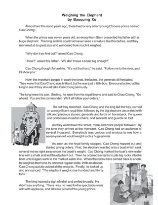 Weighing the Elephant
                                    by Baoquing Xu
    Almost two thousand years ago, there lived a very smart young Chinese prince named
Cao Chong.

    When the prince was seven years old, an envoy from Siam presented his father with a
huge elephant. The king and his court had never seen a creature like this before, and they
marveled at its great size and wondered how much it weighed.

    “Why don’t we find out?” asked Cao Chong.

    “ How?” asked his father. “We don’t have a scale big enough!”

       Cao Chong thought for awhile. “It’s not that hard,” he said. “Follow me to the river, and
I’ll show you.”

     Now, the important people in court-the lords, the ladies, the generals-all hesitated.
They knew that Cao Chong was brilliant, but he was just a little boy. Everyone looked at the
king to see if they should take Cao Chong seriously.

The king knew his son. Smiling, he rose from his royal throne and said to Chao Chong, “Go
ahead. You are the commander. We’ll all follow your orders.”

                            So out they marched. Cao Chong and the king led the way, carried
                      on a magnificent royal litter, followed by the big elephant decorated with
                      silk and precious stones, generals and lords on horseback, the queen
                      and princesses in sedan chairs, and servants and guards on foot.

                          As they went down the street, more and more people followed. By
                     the time they arrived at the riverbank, Cao Chong had an audience of
                     several thousand. Everybody was curious and anxious to see how a
                     seven-year-old would weight such a huge animal.

                           As soon as the royal family stopped, Cao Chong hopped out and
                      started giving orders. First, the elephant was led onto a boat which sank
several inches right away under the beast’s weight. Cao Chong marked the boat’s new water
line with a chalk and led the elephant out. Then he ordered servants to pile big rocks into the
boat until it again sank to the marked water line. When the rocks were carried back to shore,
he weighed them one by one on a regular scale. With an abacus,
Cao Chong quickly added all the weights. Finally, he looked up
and announced: “The elephant weighs one hundred and thirty
tons.”

     The king heaved a sigh of relief and smiled broadly. He
didn’t say anything. There was no need to-the spectators were
wild with applause, and all were proud of the young prince.

                                                                                             18
 