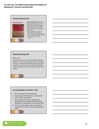 The Core Six: The Right Research‐Based Strategies for 
Building 21st Century Learning Skills




          Polished Writing Tools
                                   Pocket 3: Second draft. Students use the 
          Writing folders          third pocket to shape their first draft into a 
                                   second draft. Students read aloud their 
                                   second drafts to a group of fellow writers 
                                   called a Writer’s Club. After the reading, 
                                   members of the Writer’s Club provide 
                                   f db k d
                                   feedback and constructive criticism based 
                                                       t ti       iti i b d
                                   on three criteria:
                                   • Does the composition complete the 
                                      requirements of the assignment?
                                   • Does it sound good? Is it highly readable?
                                   • Has the writer used the specific first‐draft 
                                     criteria to check and revise the 
                                     composition?




          Polished Writing Tools
          Writer’s Club
          The Writer’s Club is a support and feedback group for 
          writers that can be set up in various ways. For example, 
          members can choose to read their own pieces aloud, or 
          members can read one another’s pieces to help each 
          writer notice where his or her writing causes the reader 
          to falter.




          Let’s Participate in a Writer’s Club
          1. Form a a group of five participants
          2. One person will be the writer and read the 
             piece, “Life in Jamestown.”
          3. Each member of the team will pick one 
                                              p
             question from the Writer’s Club Discussion 
             Questions to respond to (one from each box).
          4. The writer will listen to the club member’s 
             responses and reflect on how to improve the 
             piece.



        See next page for reading



                                                                                     41
 