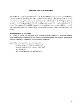 Jamestown Colony on the Brink of Ruin! 
                                                            
                                                            
This could easily have been a headline in the 1620s. Plymouth Colony and Jamestown were the first two 
settlements established by the English on the North American continent. Although neither of these colonial 
ventures  found  it  easy  to  establish  a  successful  and  independent  settlement,  the  Virginia  colony  at 
Jamestown was in the greatest peril. Within its first 20 years, Jamestown had a death rate that was 75–80 
percent of its population! Nearly 6,000 people had immigrated to Jamestown, but by 1622 there were only 
700 residents left. By this time the local Native American tribes had moved into the interior and posed little 
danger. 
 
What Happened to All the People? 
As  a  student  of  history,  you  have  been  asked  to  join  a  historical  study  team  to  determine  just  what 
conditions would result in such a large drop in population. Your challenge is to examine the clues provided 
and construct a theory that explains what happened in Jamestown. 

Specifically, your mission is to answer these questions: 
        • What was going on in the colony at the time? 
        • What was the cause of the excessive death rate? 
        • Who was dying? 
        • Why did the high death rate last for so long?  
         
         
         
         
         
         
         
         
         
         
         
         
         
         
         
         
         
         
         
         
         



                                                                                                                  42
 