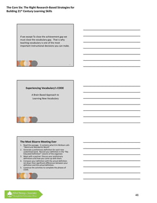 The Core Six: The Right Research‐Based Strategies for 
Building 21st Century Learning Skills




          If we except To close the achievement gap we 
          must close the vocabulary gap.  That is why 
          teaching vocabulary is one of the most 
          i     t t i t ti        ld i i               k
          important instructional decisions you can make.




                                                                 115




                Experiencing Vocabulary’s CODE

                       A Brain Based Approach to
                        Learning New Vocabulary




          The Most Bizarre Meeting Ever
          1. Read the passage.  It contains what Erin McKean calls 
             “Weird and Wonderful World”.
          2. Generate a preliminary definition for each new 
             underlined word.  Record your definition in the “My 
             Educated Definition” column of the organizer.
          3. Meet with a partner. Discuss your preliminary 
             d f
             definitions and how you came up with them.
                           dh                      h h
          4. Compare your definition with the actual definition.  
             Jot down then significant differences between your 
             definition and the actual definition.
          5. Continue the activities to complete the phases of 
             CODE. 




          See next page for activities


                                                                       46
 