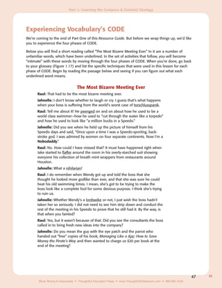 Part 1: Learning the Compare & Contrast Strategy




Experiencing Vocabulary’s CODE
We’re coming to the end of Part One of this Resource Guide. But before we wrap things up, we’d like
you to experience the four phases of CODE.

Below you will find a short reading called “The Most Bizarre Meeting Ever.” In it are a number of
unfamiliar words, which have been underlined. In the set of activities that follow, you will become
“intimate” with these words by moving through the four phases of CODE. When you’re done, go back
to your glossary (Figure 1.17) and list the specific techniques that were used in this lesson for each
phase of CODE. Begin by reading the passage below and seeing if you can figure out what each
underlined word means.


                                 The Most Bizarre Meeting Ever
       Raul: That had to be the most bizarre meeting ever.
       Jahnelle: I don’t know whether to laugh or cry. I guess that’s what happens
       when your boss is suffering from the world’s worst case of torschlusspanik.
       Raul: Tell me about it! He peenged on and on about how he used to be a
       world class swimmer—how he used to “cut through the water like a torpedo”
       and how he used to look like “a million bucks in a Speedo.”
       Jahnelle: Did you see when he held up the picture of himself from his
       Speedo days and said, “Once upon a time I was a Speedo-sporting, back-
       stroke god. I was admired by women on four separate continents. Now I’m a
       Nobodaddy.”
       Raul: No. How could I have missed that? It must have happened right when
       Jake started to flaffer around the room in his overly-starched suit showing
       everyone his collection of breath mint wrappers from restaurants around
       Houston.
       Jahnelle: What a nihilarian!
       Raul: I do remember when Wendy got up and told the boss that she
       thought he looked more godlike than ever, and that she was sure he could
       beat his old swimming times. I mean, she’s got to be trying to make the
       boss look like a complete fool for some devious purpose. I think she’s trying
       to ruin us.
       Jahnelle: Whether Wendy’s a lordswike or not, I just wish the boss hadn’t
       taken her so seriously. I did not need to see him strip down and conduct the
       rest of the meeting in his Speedo to prove that he still had it. By the way, is
       that when you fainted?
       Raul: Yes, but it wasn’t because of that. Did you see the consultants the boss
       called in to bring fresh new ideas into the company?
       Jahnelle: Do you mean the guy with the eye patch and the parrot who
       handed out “free” copies of his book, Managing Like a Kye: How to Save
       Money the Pirate’s Way and then wanted to charge us $20 per book at the
       end of the meeting?




                                                                                                              47   25
       Silver Strong & Associates • Thoughtful Education Press • www.ThoughtfulClassroom.com • 800.962.4432
 