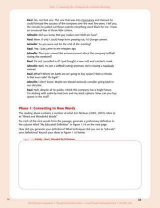 Part 1: Learning the Compare & Contrast Strategy



           Raul: No, not that one. The one that was into myomancy and claimed he
           could forecast the success of the company over the next five years. I tell you,
           the minute he pulled out those rodents everything went black for me. I have
           an unnatural fear of those little critters.
           Jahnelle: Did you know that guy makes over $500 an hour?
           Raul: Wow. If only I could keep from passing out, I’d change careers.
           Jahnelle: So you were out for the end of the meeting?
           Raul: Yep. I just came to ten minutes ago.
           Jahnelle: Then you missed the announcement about the company softball
           outing this weekend?
           Raul: It’s not cancelled is it? I just bought a new mitt and catcher’s mask.
           Jahnelle: Well, it’s not a softball outing anymore. We’re having a hastilude
           instead.
           Raul: What?! Where on Earth are we going to buy spears? Wait a minute.
           Is that even safe? Or legal?
           Jahnelle: I don’t know. Maybe we should seriously consider going back to
           our old jobs.
           Raul: Nah, despite all its quirks, I think this company has a bright future.
           I’m sticking with sushi-by-mail.com and my stock options. Now, can you buy
           spears in the mall?



     Phase 1: Connecting to New Words
     The reading above contains a number of what Erin McKean (2002, 2003) refers to
     as “Weird and Wonderful Words.”
     For each of the nine words from the passage, generate a preliminary definition in
     the column titled “My Educated Definition” in Figure 1.19 on the next page.
     How did you generate your definitions? What techniques did you use to “educate”
     your definitions? Record your ideas in Figure 1.18 below.

        Figure 1.18: Activity – How I Educated My Definitions




26                                                                                                                 48
            Silver Strong & Associates • Thoughtful Education Press • www.ThoughtfulClassroom.com • 800.962.4432
 