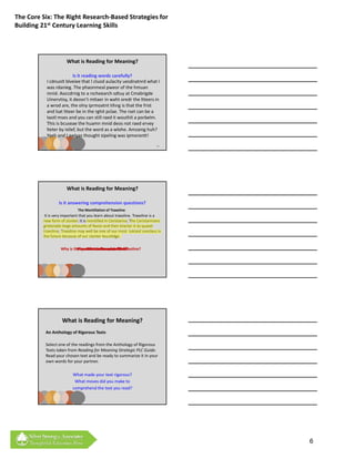The Core Six: The Right Research‐Based Strategies for 
Building 21st Century Learning Skills




                       What is Reading for Meaning?

                          Is it reading words carefully?
           I cdnuolt blveiee that I cluod aulacity uesdnatnrd what I 
           was rdanieg. The phaonmeal pweor of the hmuan 
           mnid. Aoccdrnig to a rscheearch sdtuy at Cmabrigde 
           Uinervtisy, it deosn’t mttaer in waht oredr the ltteers in 
           a wrod are, the olny iprmoatnt tihng is that the frist 
           and lsat ltteer be in the rghit pclae. The rset can be a 
           taotl mses and you can still raed it wouthit a porbelm. 
           This is bcuseae the huamn mnid deos not raed ervey 
           lteter by istlef, but the word as a wlohe. Amzanig huh? 
           Yaeh and I awlyas thought sipeling was ipmorantt!
                                                                            16




                       What is Reading for Meaning?

                   Is it answering comprehension questions?
                              The Montillation of Traxoline
           It is very important that you learn about traxoline. Traxoline is a 
          new form of zionter. It is montilled in Ceristanna. The Ceristannians 
          gristeriate large amounts of fevon and then bracter it to quasel 
          traxoline. Traxoline may well be one of our most  lukized snezlaus in 
          the future because of our zionter lescelidge.

                    Why is it important to know about traxoline?
                             Where is traxoline montilled?
                               How is traxoline quaselled?
                                  What is traxoline?




                    What is Reading for Meaning?
           An Anthology of Rigorous Texts

           Select one of the readings from the Anthology of Rigorous 
           Texts taken from Reading for Meaning Strategic PLC Guide.  
           Read your chosen text and be ready to summarize it in your
           Read your chosen text and be ready to summarize it in your 
           own words for your partner.

                           What made your text rigorous?  
                            What moves did you make to 
                           comprehend the text you read? 




         See next page for reading


                                                                                   6
 